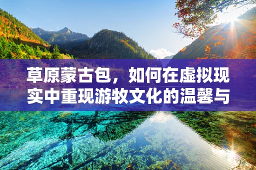草原蒙古包，如何在虚拟现实中重现游牧文化的温馨与智慧？