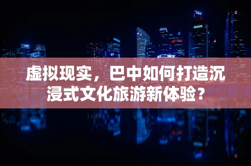 虚拟现实，巴中如何打造沉浸式文化旅游新体验？