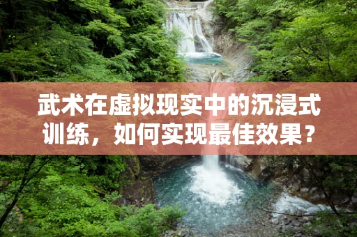 武术在虚拟现实中的沉浸式训练，如何实现最佳效果？