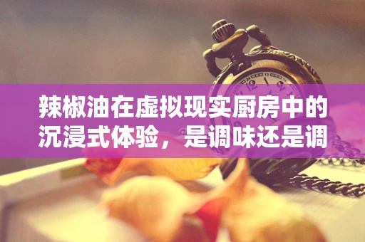 辣椒油在虚拟现实厨房中的沉浸式体验，是调味还是调情？