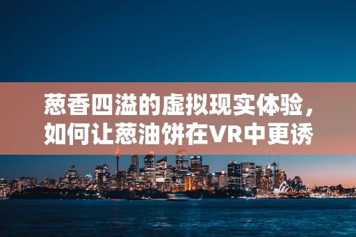 葱香四溢的虚拟现实体验，如何让葱油饼在VR中更诱人？