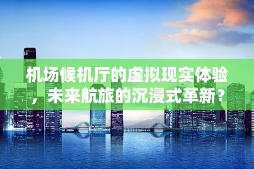 机场候机厅的虚拟现实体验，未来航旅的沉浸式革新？