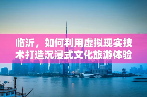 临沂，如何利用虚拟现实技术打造沉浸式文化旅游体验？
