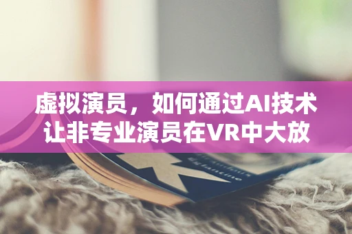 虚拟演员，如何通过AI技术让非专业演员在VR中大放异彩？