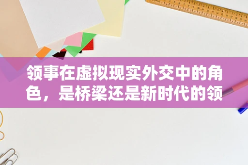 领事在虚拟现实外交中的角色，是桥梁还是新时代的领航员？