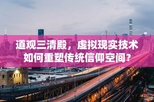 道观三清殿，虚拟现实技术如何重塑传统信仰空间？