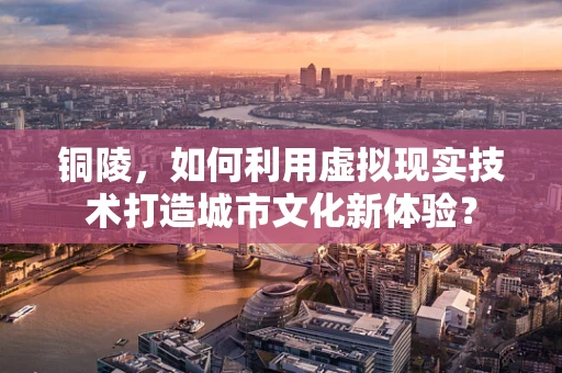 铜陵，如何利用虚拟现实技术打造城市文化新体验？