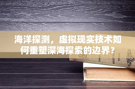 海洋探测，虚拟现实技术如何重塑深海探索的边界？