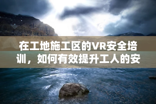 在工地施工区的VR安全培训，如何有效提升工人的安全意识？