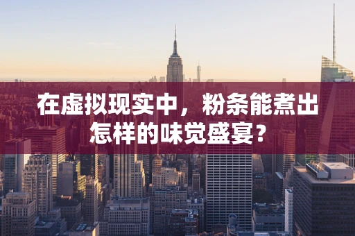 在虚拟现实中，粉条能煮出怎样的味觉盛宴？
