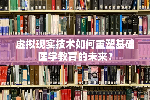 虚拟现实技术如何重塑基础医学教育的未来？