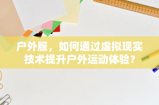 户外服，如何通过虚拟现实技术提升户外运动体验？