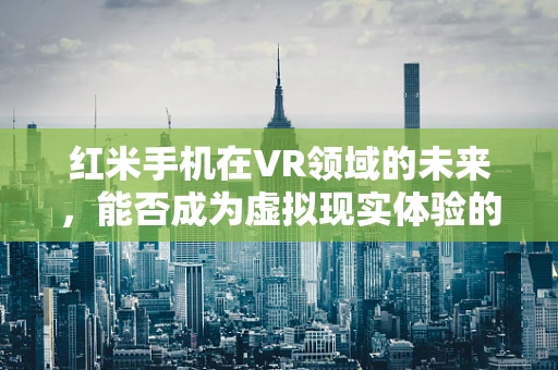 红米手机在VR领域的未来，能否成为虚拟现实体验的‘新红’？