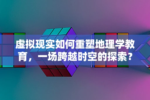 虚拟现实如何重塑地理学教育，一场跨越时空的探索？