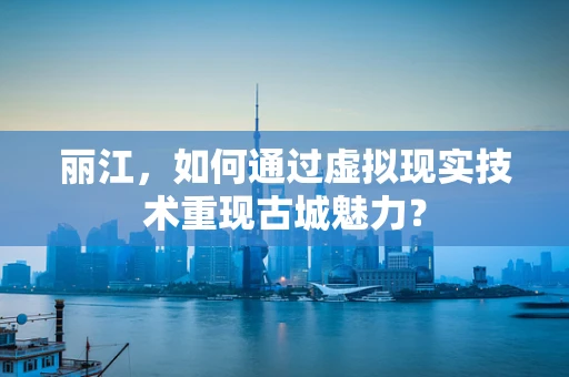丽江，如何通过虚拟现实技术重现古城魅力？