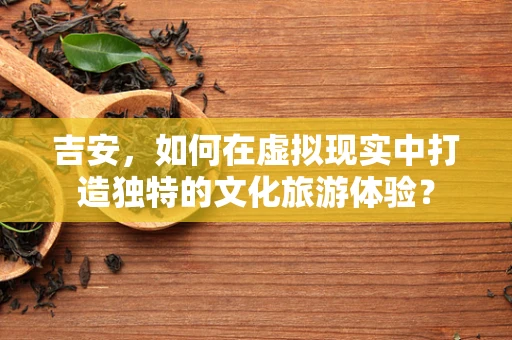吉安，如何在虚拟现实中打造独特的文化旅游体验？
