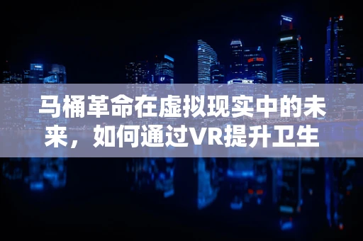 马桶革命在虚拟现实中的未来，如何通过VR提升卫生设施体验？