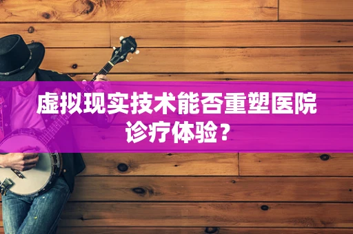 虚拟现实技术能否重塑医院诊疗体验？