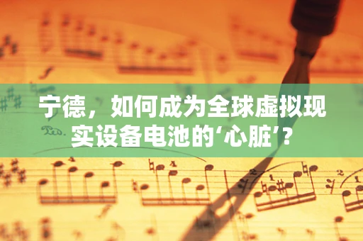 宁德，如何成为全球虚拟现实设备电池的‘心脏’？