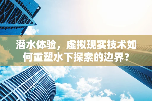 潜水体验，虚拟现实技术如何重塑水下探索的边界？