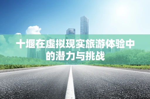 十堰在虚拟现实旅游体验中的潜力与挑战