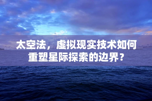 太空法，虚拟现实技术如何重塑星际探索的边界？