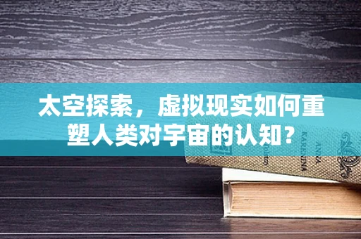 太空探索，虚拟现实如何重塑人类对宇宙的认知？
