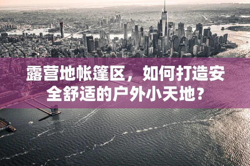 露营地帐篷区，如何打造安全舒适的户外小天地？