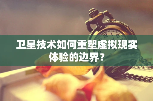 卫星技术如何重塑虚拟现实体验的边界？