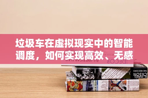 垃圾车在虚拟现实中的智能调度，如何实现高效、无感回收？