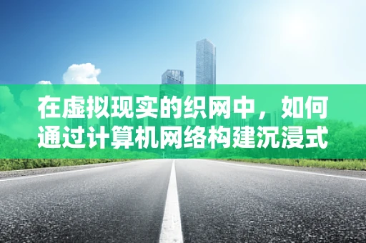在虚拟现实的织网中，如何通过计算机网络构建沉浸式体验？