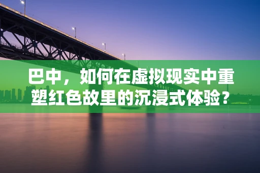 巴中，如何在虚拟现实中重塑红色故里的沉浸式体验？