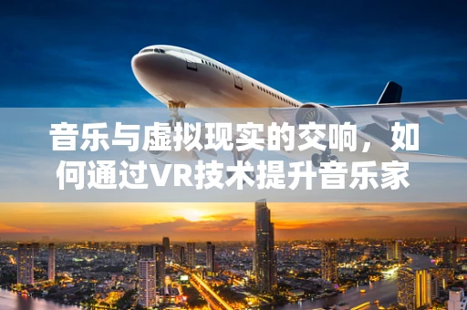 音乐与虚拟现实的交响，如何通过VR技术提升音乐家表演的沉浸感？