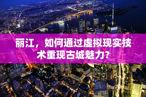 丽江，如何通过虚拟现实技术重现古城魅力？