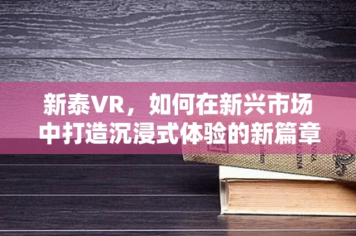 新泰VR，如何在新兴市场中打造沉浸式体验的新篇章？