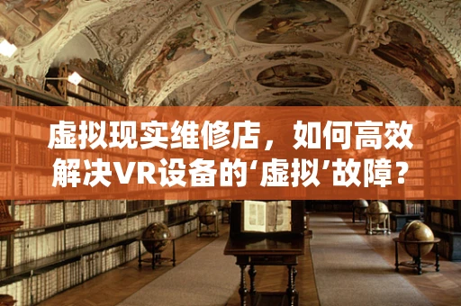 虚拟现实维修店，如何高效解决VR设备的‘虚拟’故障？