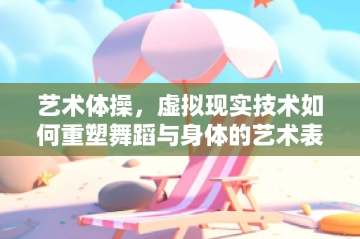 艺术体操，虚拟现实技术如何重塑舞蹈与身体的艺术表达？