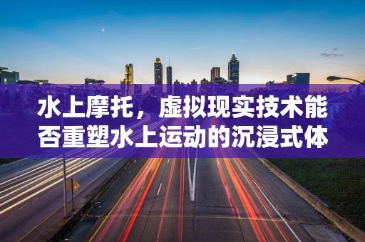 水上摩托，虚拟现实技术能否重塑水上运动的沉浸式体验？