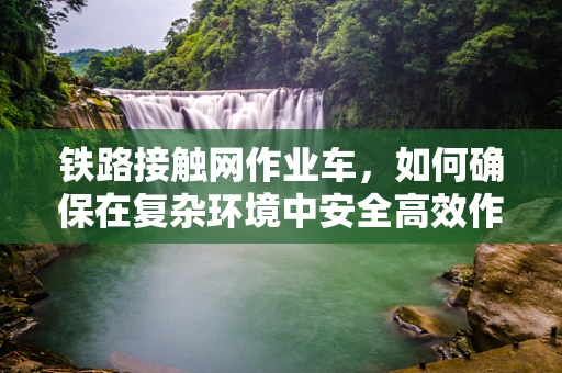 铁路接触网作业车，如何确保在复杂环境中安全高效作业？