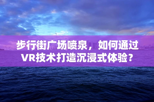 步行街广场喷泉，如何通过VR技术打造沉浸式体验？