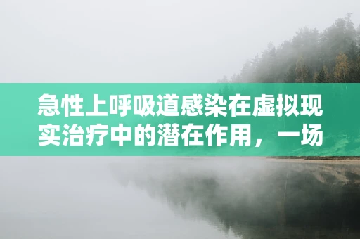 急性上呼吸道感染在虚拟现实治疗中的潜在作用，一场未被充分探索的领域？