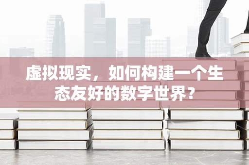 虚拟现实，如何构建一个生态友好的数字世界？