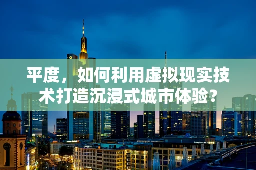 平度，如何利用虚拟现实技术打造沉浸式城市体验？