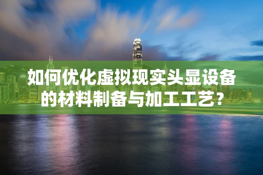 如何优化虚拟现实头显设备的材料制备与加工工艺？