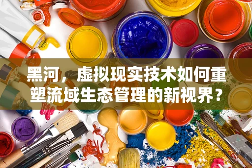 黑河，虚拟现实技术如何重塑流域生态管理的新视界？