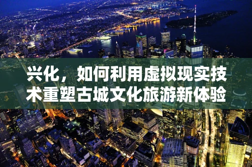 兴化，如何利用虚拟现实技术重塑古城文化旅游新体验？