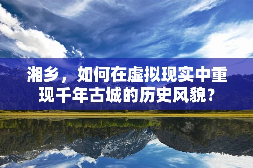 湘乡，如何在虚拟现实中重现千年古城的历史风貌？