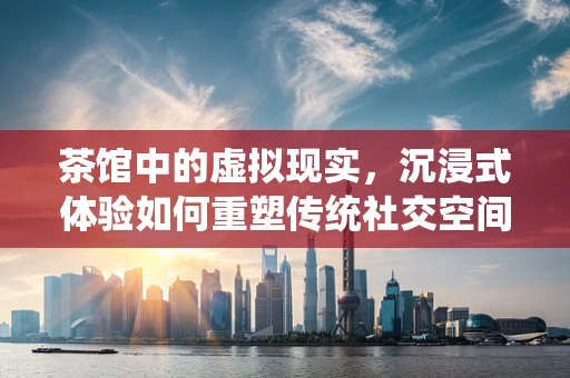 茶馆中的虚拟现实，沉浸式体验如何重塑传统社交空间？