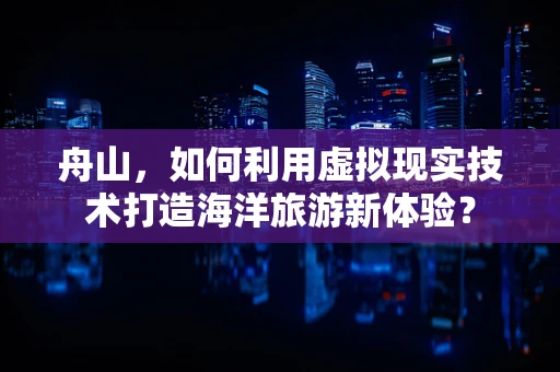 舟山，如何利用虚拟现实技术打造海洋旅游新体验？