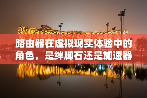 路由器在虚拟现实体验中的角色，是绊脚石还是加速器？